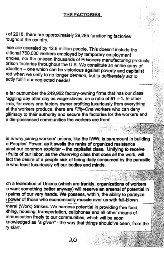 THE FACTORIES  +0f 2018, there are approximately 29,285 functioning factories “oughout the country.  ese are operated by 12.8 million people. This doesn’t include the ditional 760,000 workers employed by temporary employment  encies, nor the unseen thousands of Prisoners manufacturing products orison factories throughout the U.S. We constitute an entire army of | xduction ~ one which can be victorious against poverty and capitalist  *ed when we unify to no longer demand, but to deliberately act to sctly fulfil our neglected needs!  @ far outnumber the 249,962 factory-owning firms that has our class | uggling day after day as wage-slaves, on a ratio of 51 = 1. In other  xds, for every one factory owner profiting luxuriously from everything at the workers produce, there are Fifty-One workers who can deny jitimacy to their authority and secure the factories for the workers and & dis-possessed communities the workers are from!  is is why joining workers’ unions, like the W, is paramount in building § & Peoples’ Power, as it swells the ranks of organized resistance  ainst our common exploiter ~ the capitalist class. Unifying to receive . » fuits of our labor, as the deserving class that does all the work, will lect the desire of a people sick of being daily consumed by the parasitic (/5. 2 who feast luxuriously off our bodies and minds. :  s  ch a federation of Unions (which are frankly, organizations of workers ‘0 want something better anyway) will reserve an arsenal of potential in + paims of our very hands. We possess, within, the ability to paralyze  power of those who economically muscle over us with full-blown  sneral (Work) Strikes. We hamess potential in providing free food, sthing, housing, transportation, cellphones and all other means of mmunication freely to our communities, which will be soon knowledged as “a given" - the way that things should’ve been, from the ry start. .  20 i 